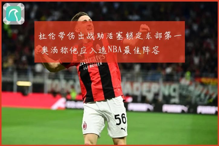杜伦带伤出战助活塞锁定东部第一 奥汤称他应入选NBA最佳阵容