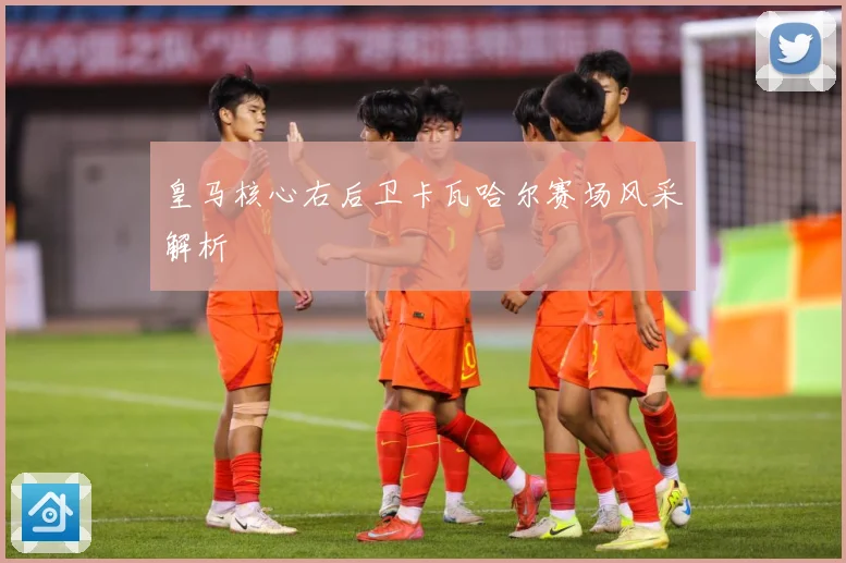 皇马核心右后卫卡瓦哈尔赛场风采解析