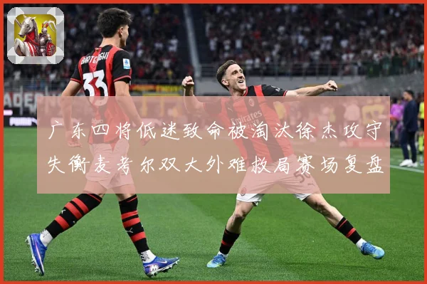 广东四将低迷致命被淘汰徐杰攻守失衡麦考尔双大外难救局赛场复盘