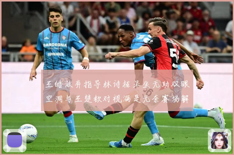 王皓放弃指导林诗栋呆坐无助双眼空洞与王楚钦对视满是无奈赛场解读