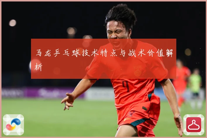 马龙乒乓球技术特点与战术价值解析