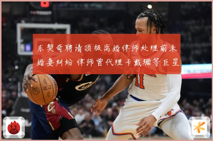 东契奇聘请顶级离婚律师处理前未婚妻纠纷 律师曾代理卡戴珊等巨星案件