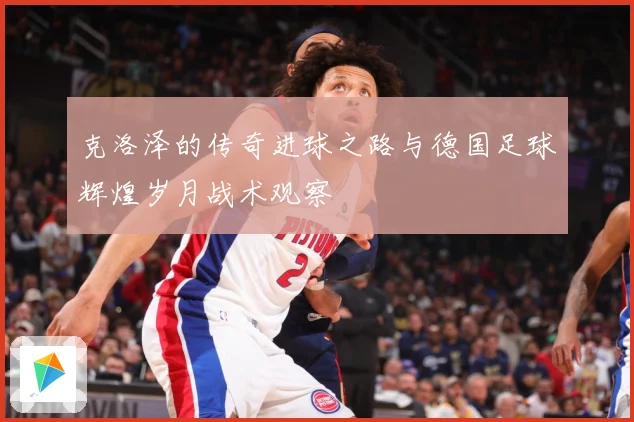 克洛泽的传奇进球之路与德国足球辉煌岁月战术观察
