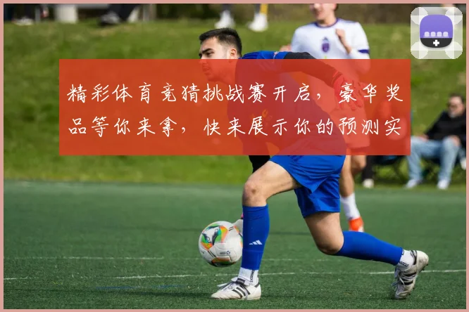 精彩体育竞猜挑战赛开启，豪华奖品等你来拿，快来展示你的预测实力