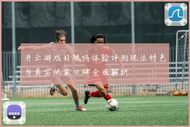 开云游戏好玩吗体验评测玩法特色与真实玩家口碑全面解析