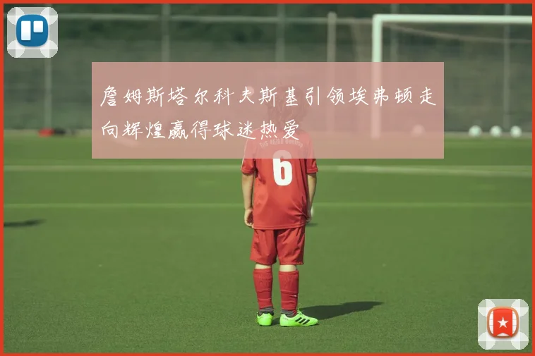 詹姆斯塔尔科夫斯基引领埃弗顿走向辉煌赢得球迷热爱