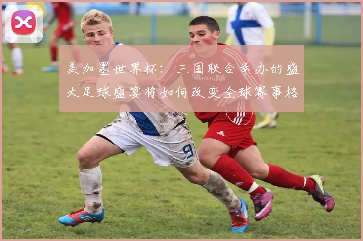 美加墨世界杯：三国联合举办的盛大足球盛宴将如何改变全球赛事格局
