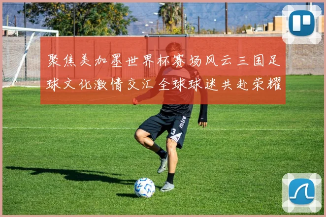 聚焦美加墨世界杯赛场风云三国足球文化激情交汇全球球迷共赴荣耀盛宴