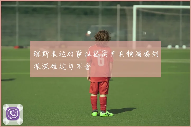 琼斯表达对萨拉赫离开利物浦感到深深难过与不舍