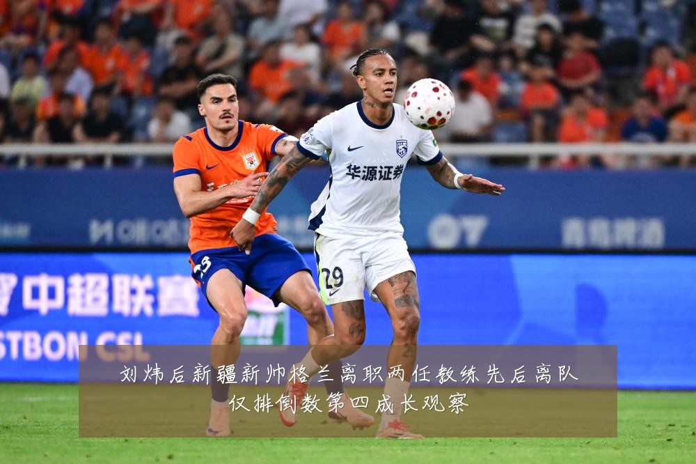 刘炜后新疆新帅格兰离职两任教练先后离队仅排倒数第四成长观察