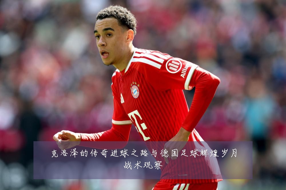 克洛泽的传奇进球之路与德国足球辉煌岁月战术观察