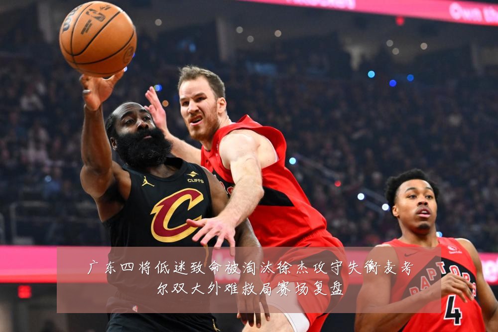 广东四将低迷致命被淘汰徐杰攻守失衡麦考尔双大外难救局赛场复盘